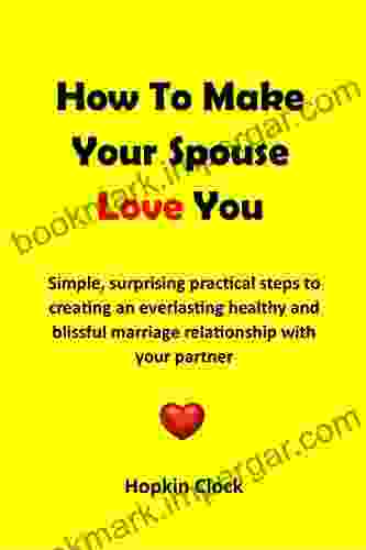 How To Make Your Spouse Love You: Simple Surprising Practical Steps To Creating An Everlasting Healthy And Blissful Marriage Relationship With Your Partner