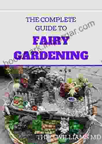 THE COMPLETE GUIDE TO FAIRY GARDENING: A Step By Step Guide To Making Your Own Fun Miniature Fairy Gardens