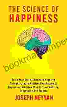 THE SCIENCE OF HAPPINESS: Train Your Brain Eliminate Negative Thoughts Learn Positive Psychology Of Happiness And New Way To Treat Anxiety Depression And Trauma (LIFE TRANSFORMATION 8)