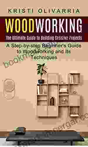 Woodworking: The Ultimate Guide To Building Creative Projects (A Step By Step Beginner S Guide To Woodworking And Its Techniques)