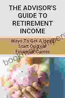 The Advisor Guide To Retirement Income: Ways To Get A Head Start On Your Financial Career: Retirement Income Professional